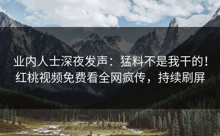 业内人士深夜发声：猛料不是我干的！红桃视频免费看全网疯传，持续刷屏