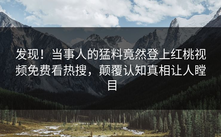 发现！当事人的猛料竟然登上红桃视频免费看热搜，颠覆认知真相让人瞠目