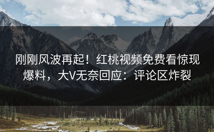 刚刚风波再起！红桃视频免费看惊现爆料，大V无奈回应：评论区炸裂