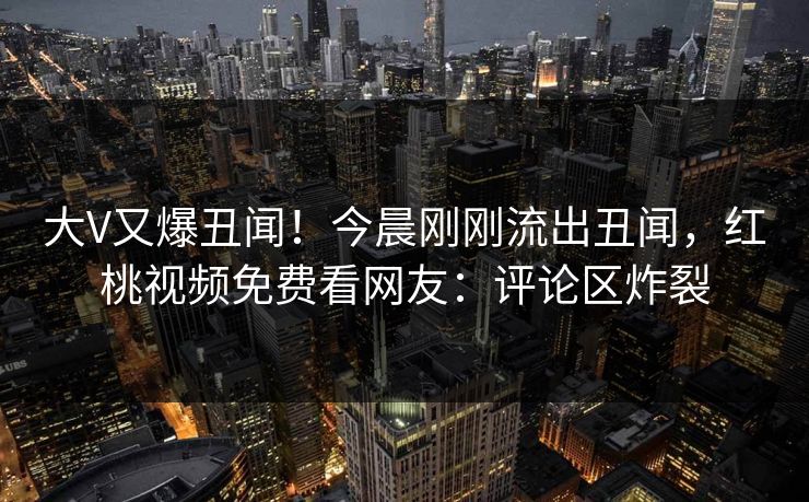 大V又爆丑闻！今晨刚刚流出丑闻，红桃视频免费看网友：评论区炸裂