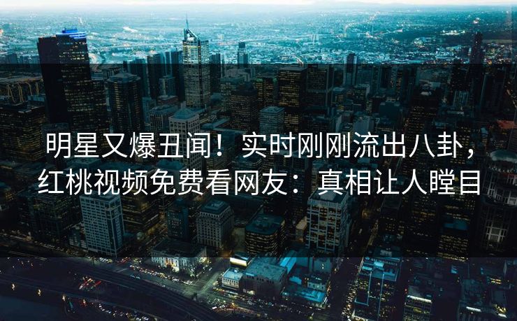明星又爆丑闻！实时刚刚流出八卦，红桃视频免费看网友：真相让人瞠目