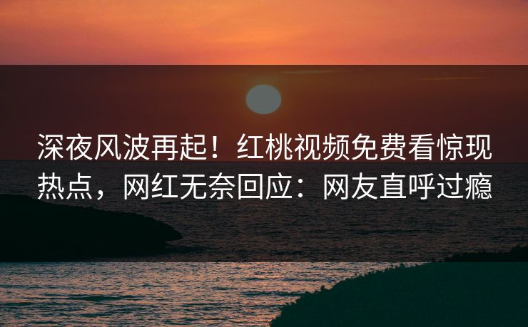 深夜风波再起！红桃视频免费看惊现热点，网红无奈回应：网友直呼过瘾