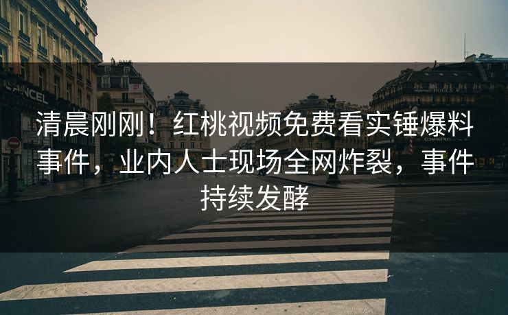 清晨刚刚！红桃视频免费看实锤爆料事件，业内人士现场全网炸裂，事件持续发酵