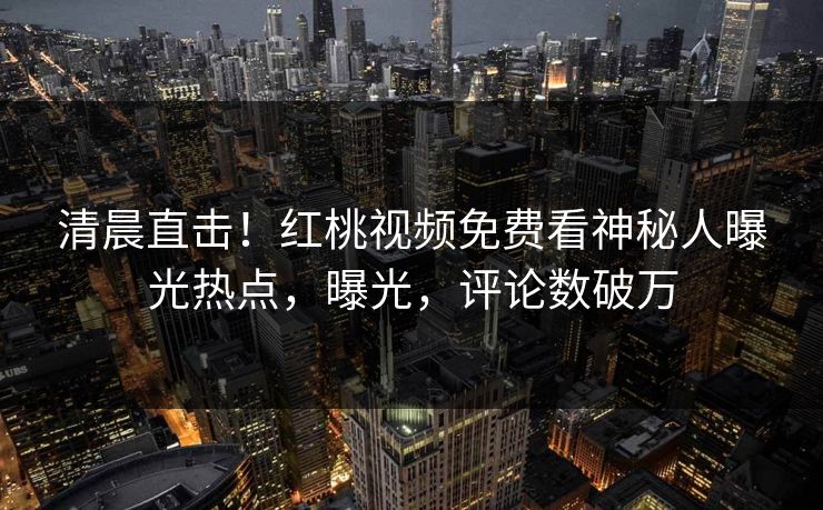 清晨直击！红桃视频免费看神秘人曝光热点，曝光，评论数破万