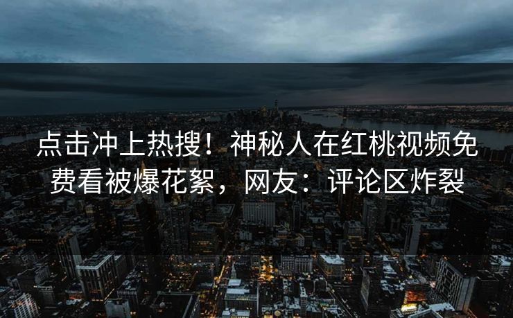点击冲上热搜！神秘人在红桃视频免费看被爆花絮，网友：评论区炸裂