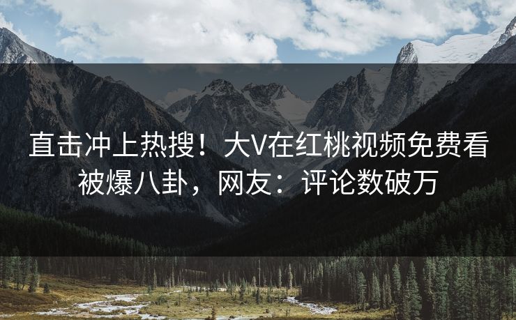 直击冲上热搜！大V在红桃视频免费看被爆八卦，网友：评论数破万