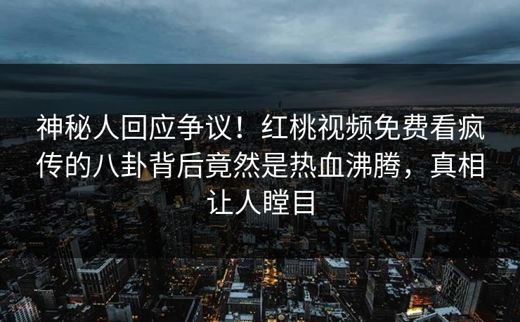 神秘人回应争议！红桃视频免费看疯传的八卦背后竟然是热血沸腾，真相让人瞠目