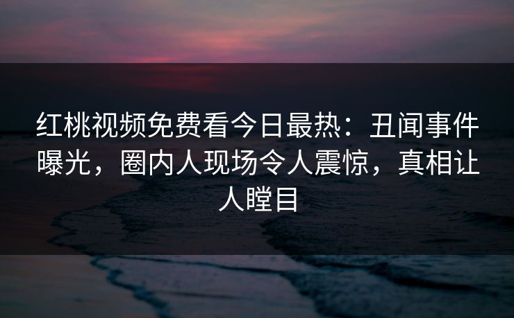 红桃视频免费看今日最热：丑闻事件曝光，圈内人现场令人震惊，真相让人瞠目