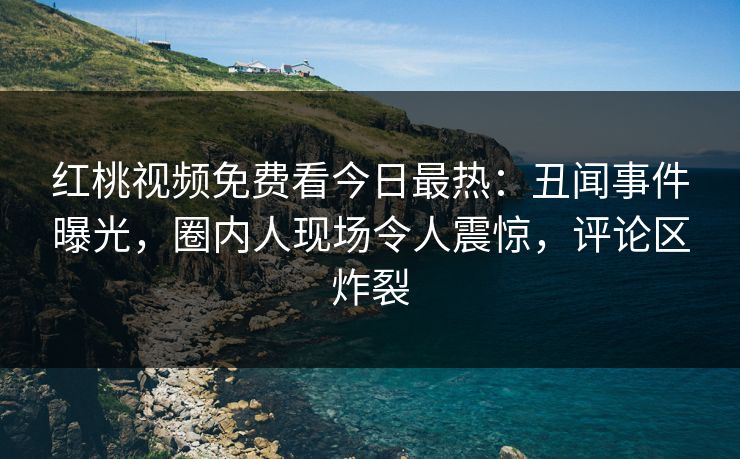 红桃视频免费看今日最热：丑闻事件曝光，圈内人现场令人震惊，评论区炸裂