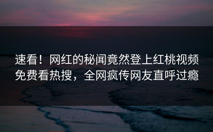 速看！网红的秘闻竟然登上红桃视频免费看热搜，全网疯传网友直呼过瘾