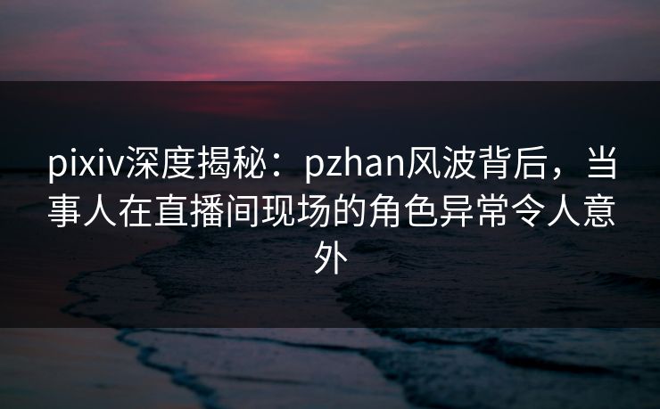 pixiv深度揭秘：pzhan风波背后，当事人在直播间现场的角色异常令人意外
