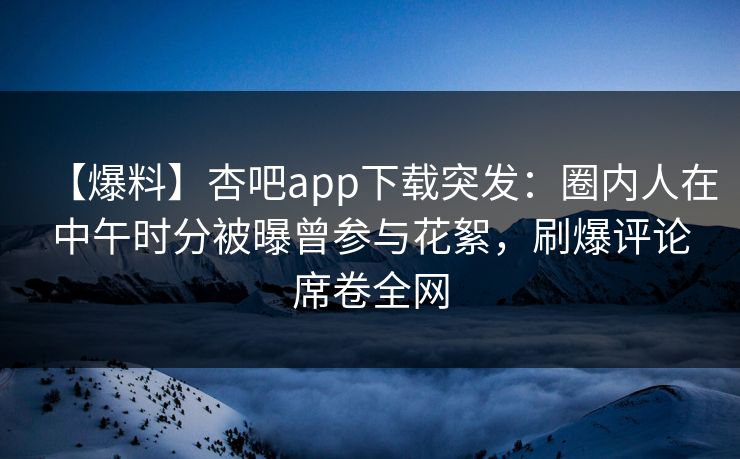 【爆料】杏吧app下载突发：圈内人在中午时分被曝曾参与花絮，刷爆评论席卷全网