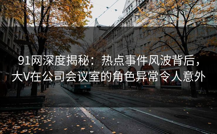 91网深度揭秘：热点事件风波背后，大V在公司会议室的角色异常令人意外