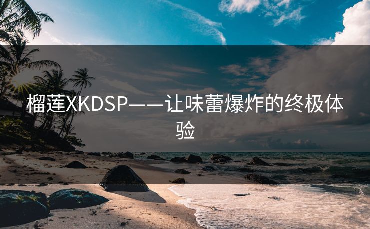 榴莲XKDSP——让味蕾爆炸的终极体验