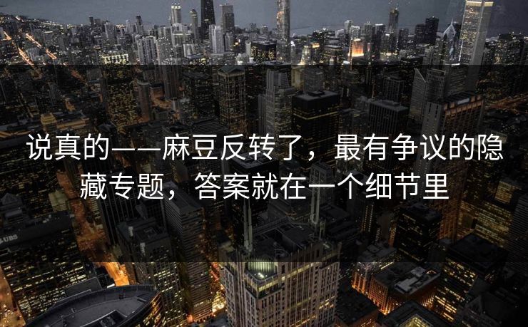 说真的——麻豆反转了，最有争议的隐藏专题，答案就在一个细节里