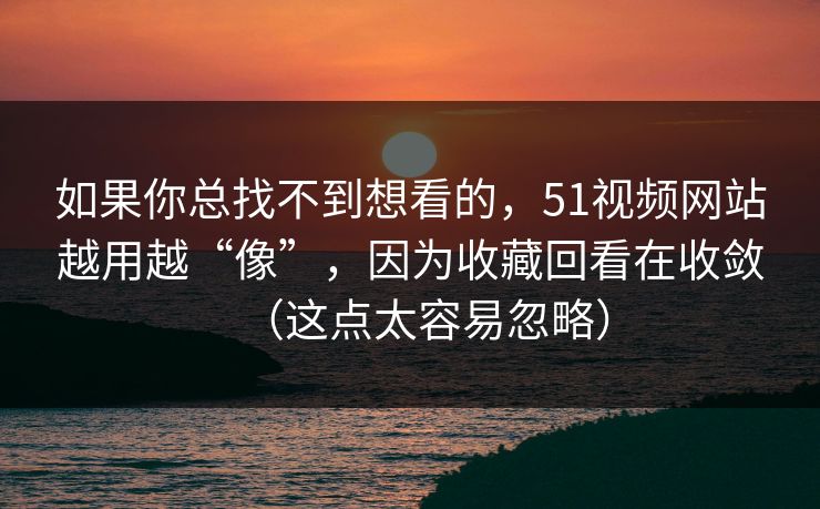如果你总找不到想看的，51视频网站越用越“像”，因为收藏回看在收敛（这点太容易忽略）