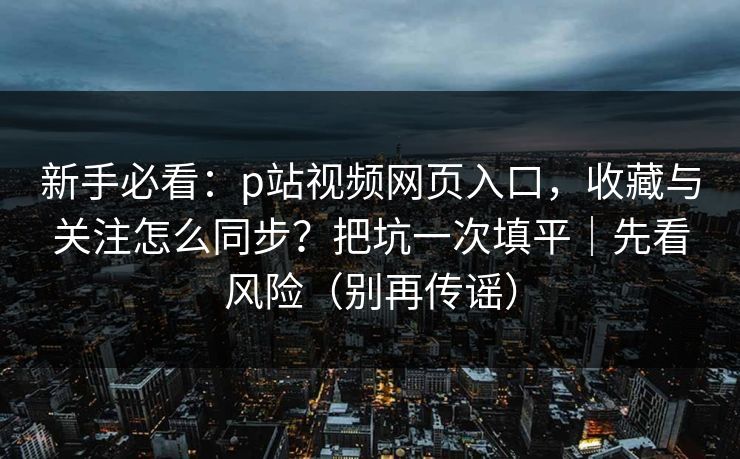 新手必看：p站视频网页入口，收藏与关注怎么同步？把坑一次填平｜先看风险（别再传谣）