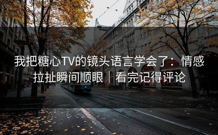 我把糖心TV的镜头语言学会了：情感拉扯瞬间顺眼｜看完记得评论