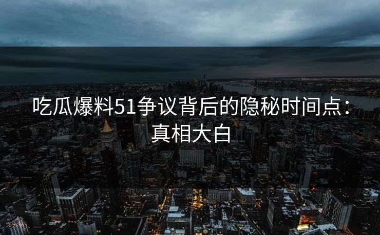 吃瓜爆料51争议背后的隐秘时间点：真相大白