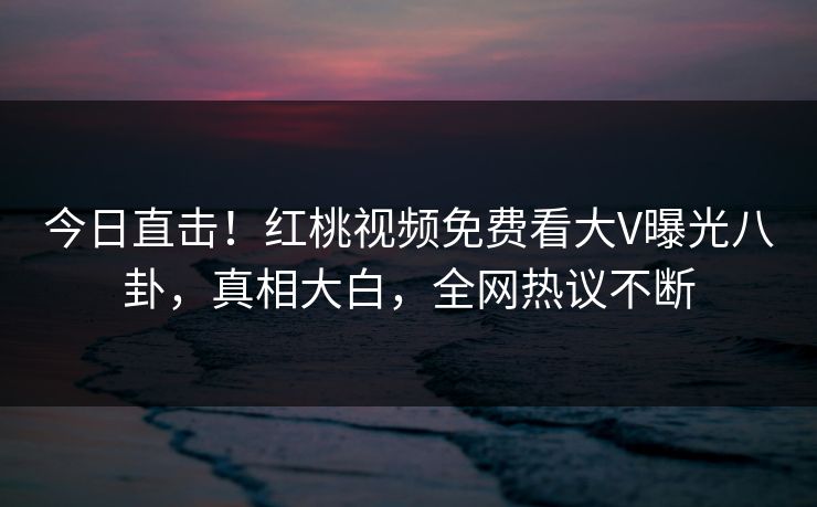 今日直击！红桃视频免费看大V曝光八卦，真相大白，全网热议不断