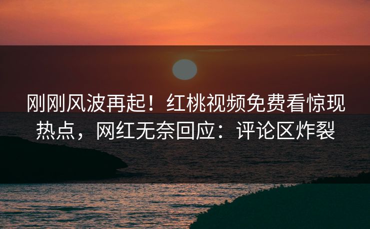 刚刚风波再起！红桃视频免费看惊现热点，网红无奈回应：评论区炸裂