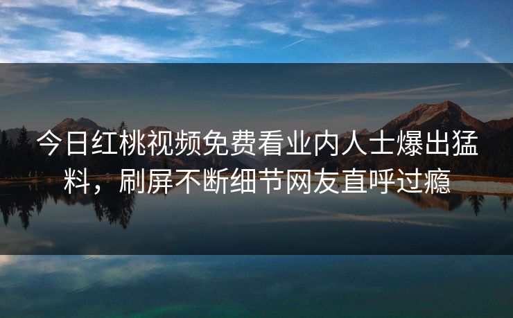 今日红桃视频免费看业内人士爆出猛料，刷屏不断细节网友直呼过瘾