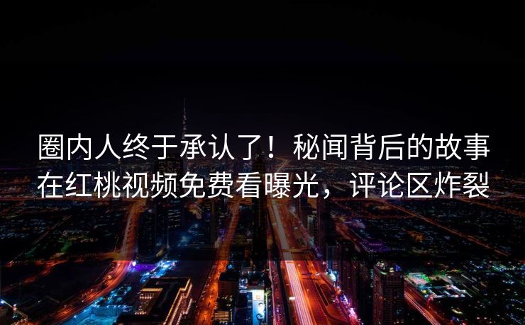 圈内人终于承认了！秘闻背后的故事在红桃视频免费看曝光，评论区炸裂
