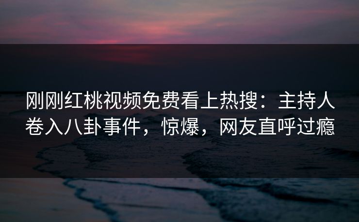 刚刚红桃视频免费看上热搜：主持人卷入八卦事件，惊爆，网友直呼过瘾