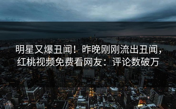 明星又爆丑闻！昨晚刚刚流出丑闻，红桃视频免费看网友：评论数破万