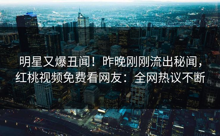 明星又爆丑闻！昨晚刚刚流出秘闻，红桃视频免费看网友：全网热议不断