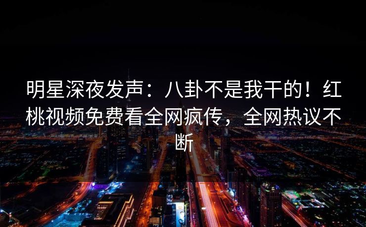 明星深夜发声：八卦不是我干的！红桃视频免费看全网疯传，全网热议不断