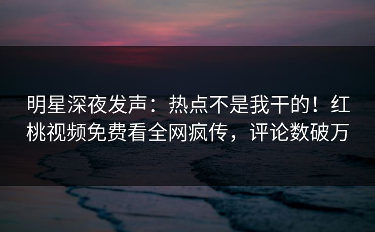 明星深夜发声：热点不是我干的！红桃视频免费看全网疯传，评论数破万