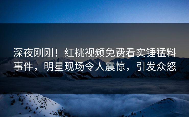 深夜刚刚！红桃视频免费看实锤猛料事件，明星现场令人震惊，引发众怒