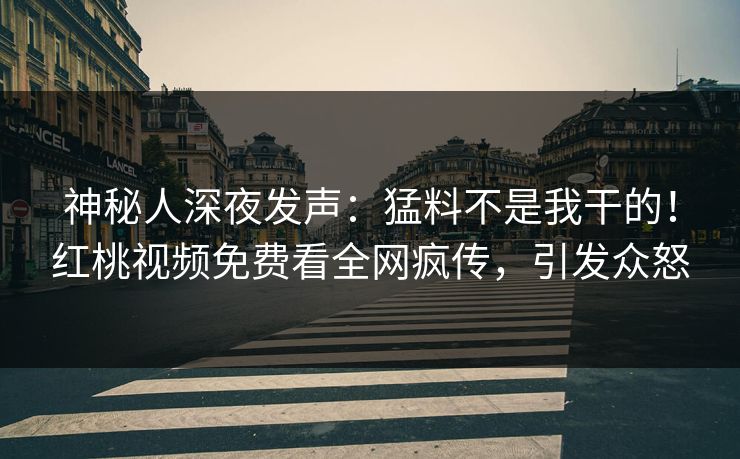 神秘人深夜发声：猛料不是我干的！红桃视频免费看全网疯传，引发众怒