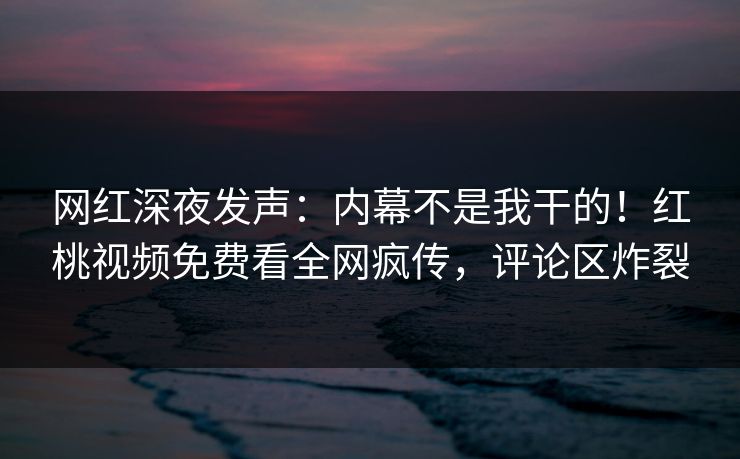 网红深夜发声：内幕不是我干的！红桃视频免费看全网疯传，评论区炸裂