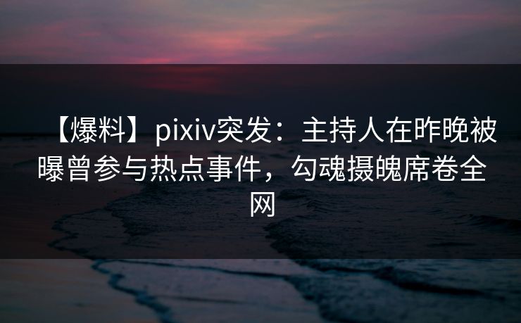 【爆料】pixiv突发：主持人在昨晚被曝曾参与热点事件，勾魂摄魄席卷全网