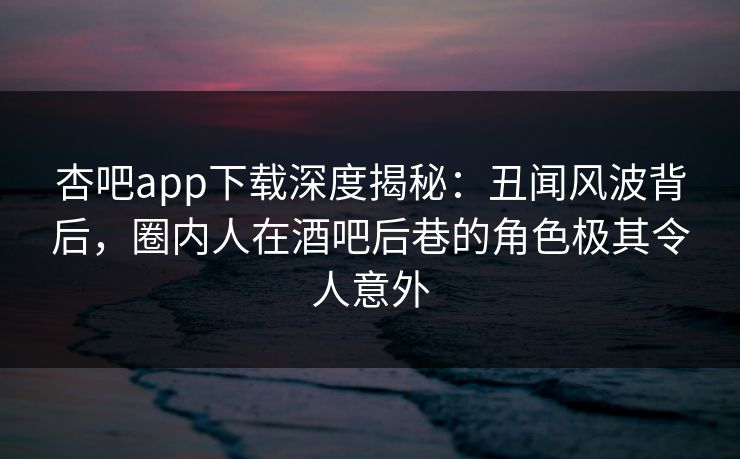 杏吧app下载深度揭秘：丑闻风波背后，圈内人在酒吧后巷的角色极其令人意外