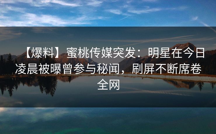 【爆料】蜜桃传媒突发：明星在今日凌晨被曝曾参与秘闻，刷屏不断席卷全网