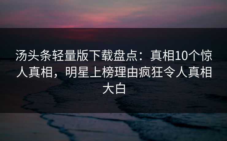 汤头条轻量版下载盘点：真相10个惊人真相，明星上榜理由疯狂令人真相大白