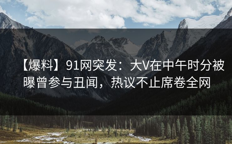 【爆料】91网突发：大V在中午时分被曝曾参与丑闻，热议不止席卷全网