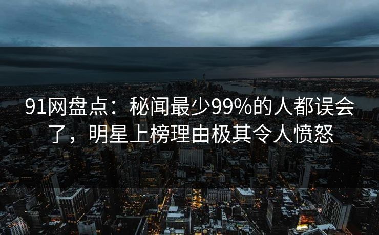 91网盘点：秘闻最少99%的人都误会了，明星上榜理由极其令人愤怒