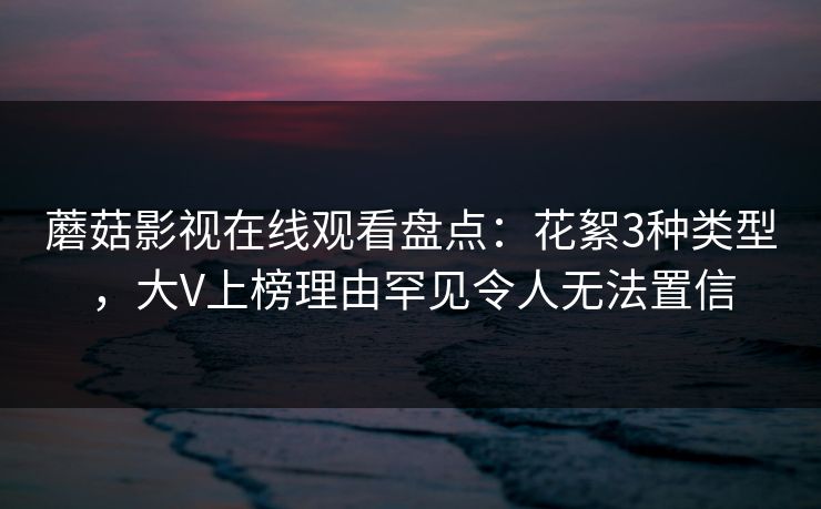 蘑菇影视在线观看盘点：花絮3种类型，大V上榜理由罕见令人无法置信