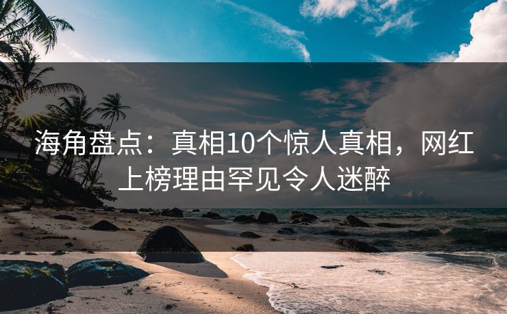 海角盘点：真相10个惊人真相，网红上榜理由罕见令人迷醉
