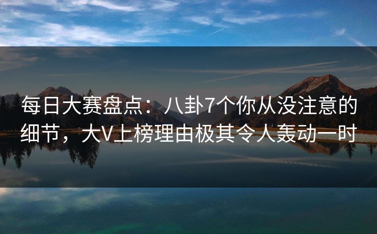 每日大赛盘点：八卦7个你从没注意的细节，大V上榜理由极其令人轰动一时