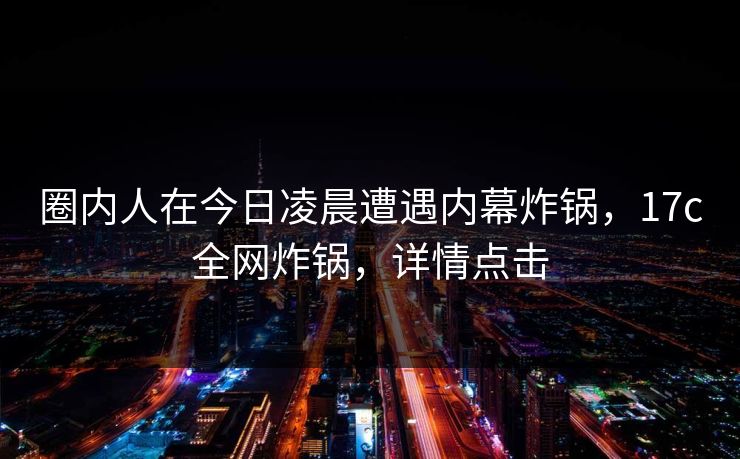 圈内人在今日凌晨遭遇内幕炸锅，17c全网炸锅，详情点击