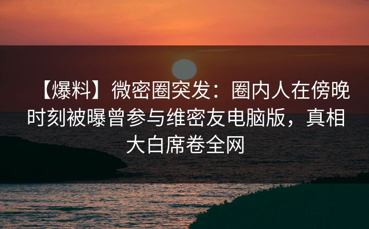【爆料】微密圈突发：圈内人在傍晚时刻被曝曾参与维密友电脑版，真相大白席卷全网