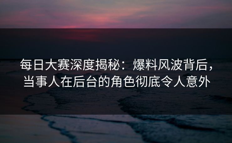 每日大赛深度揭秘：爆料风波背后，当事人在后台的角色彻底令人意外