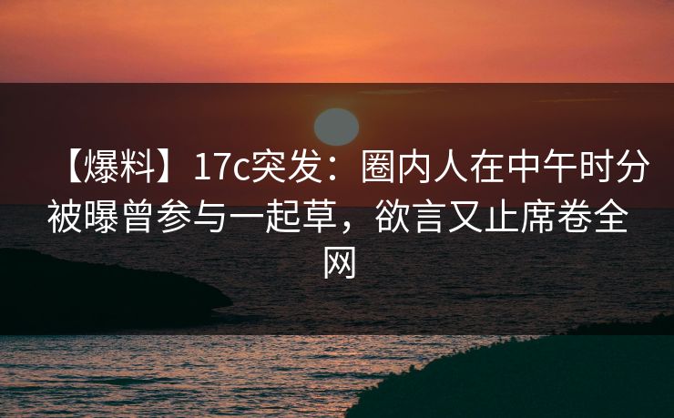 【爆料】17c突发：圈内人在中午时分被曝曾参与一起草，欲言又止席卷全网