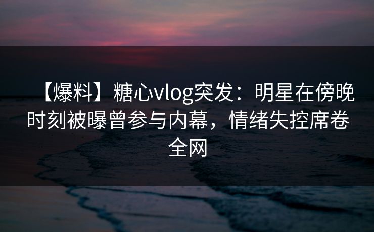 【爆料】糖心vlog突发：明星在傍晚时刻被曝曾参与内幕，情绪失控席卷全网