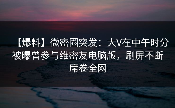 【爆料】微密圈突发:大V在中午时分被曝曾参与维密友电脑版,刷屏不断席卷全网 【爆料】微密圈突发:大V在中午时分被曝曾参与维密友电脑版,刷屏不断席卷全网